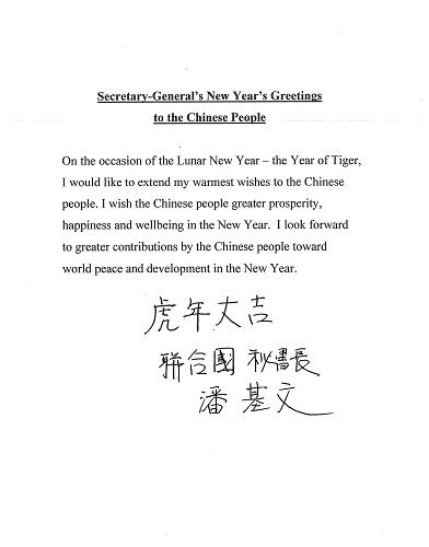 聯(lián)合國秘書長潘基文2月12日通過新華社等中文媒體向中國人民祝賀春節(jié)。他在用英文發(fā)表的賀詞中說:“值此農(nóng)歷新年‘虎年’到來之際,我謹向中國人民致以最熱烈的祝賀。祝愿中國人民在新的一年里更加幸福安康。我期待著中國人民在新的一年里為世界和平與發(fā)展作出更大貢獻。”潘基文還親筆書寫漢字賀詞,祝愿中國人民“虎年大吉”。新華社發(fā)