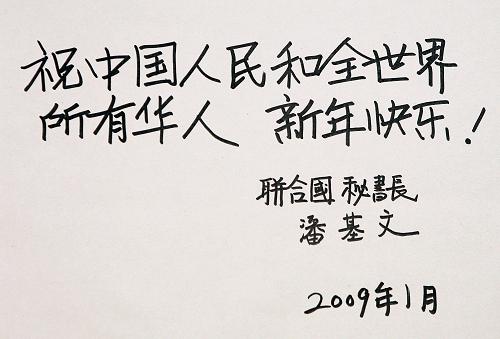 在中國(guó)農(nóng)歷新年即將到來(lái)之際,聯(lián)合國(guó)秘書(shū)長(zhǎng)潘基文通過(guò)新華社發(fā)表用漢字親筆書(shū)寫(xiě)的祝詞:“祝中國(guó)人民和全世界所有華人新年快樂(lè)!”。(2009年1月23日攝于美國(guó)紐約聯(lián)合國(guó)總部)新華社記者 侯俊 攝